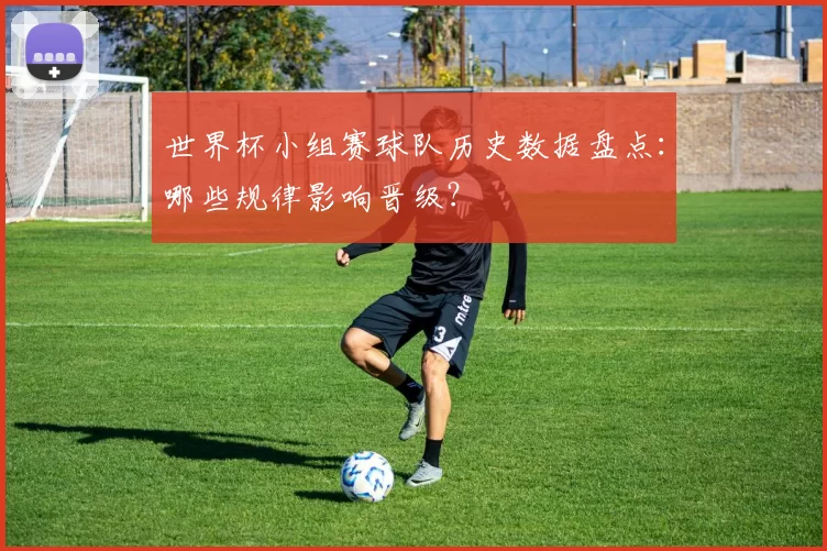 世界杯小组赛球队历史数据盘点:哪些规律影响晋级?