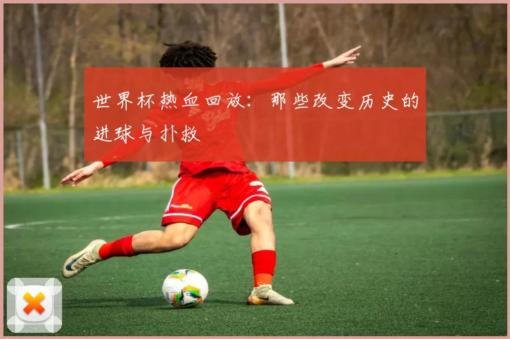 世界杯热血回放:那些改变历史的进球与扑救
