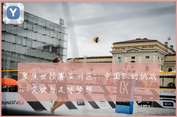 聚焦世预赛亚洲区：中国队的挑战、突破与足球梦想