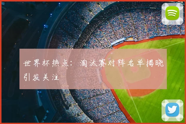 世界杯热点：淘汰赛对阵名单揭晓引发关注