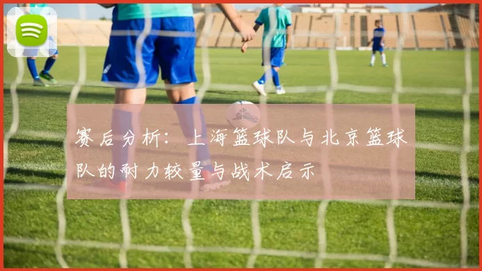 赛后分析:上海篮球队与北京篮球队的耐力较量与战术启示