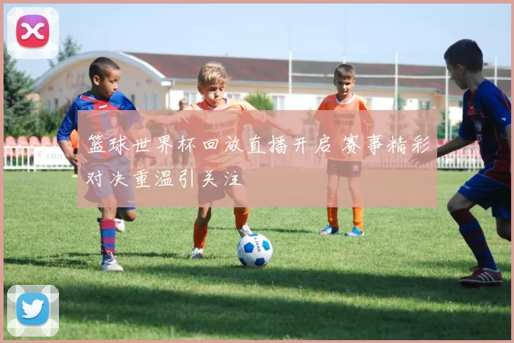 篮球世界杯回放直播开启 赛事精彩对决重温引关注
