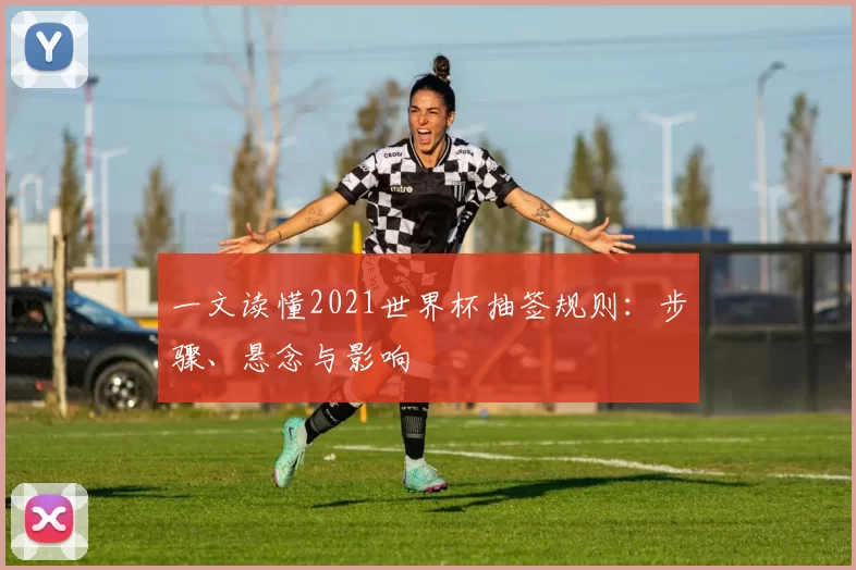 一文读懂2021世界杯抽签规则：步骤、悬念与影响