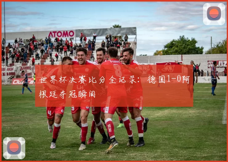 世界杯决赛比分全记录：德国1-0阿根廷夺冠瞬间