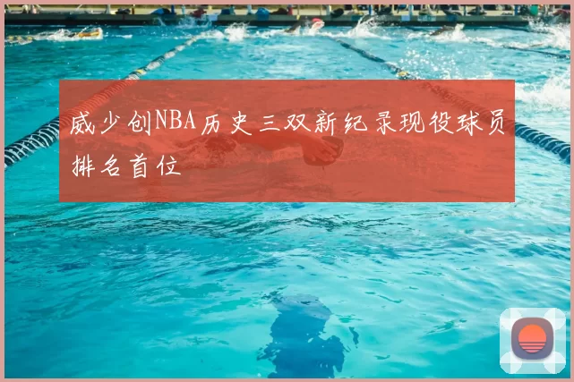 威少创NBA历史三双新纪录现役球员排名首位