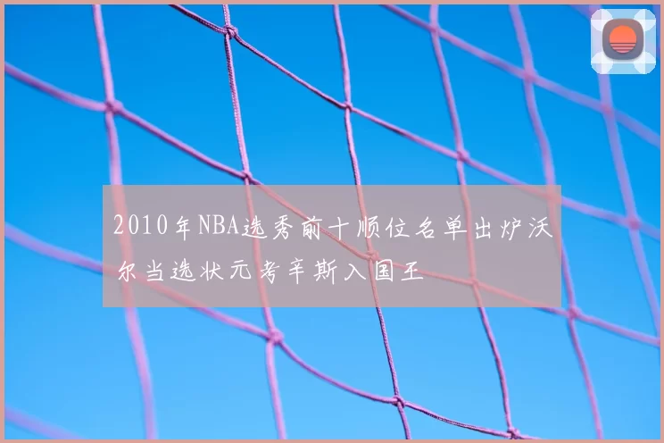 2010年NBA选秀前十顺位名单出炉沃尔当选状元考辛斯入国王