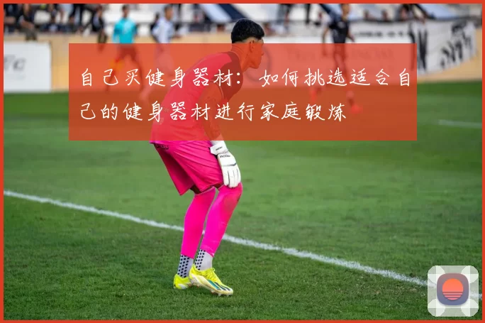 自己买健身器材：如何挑选适合自己的健身器材进行家庭锻炼