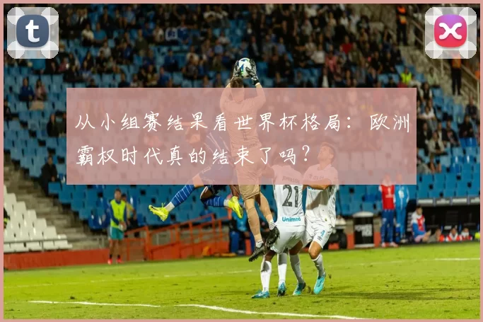 从小组赛结果看世界杯格局:欧洲霸权时代真的结束了吗?