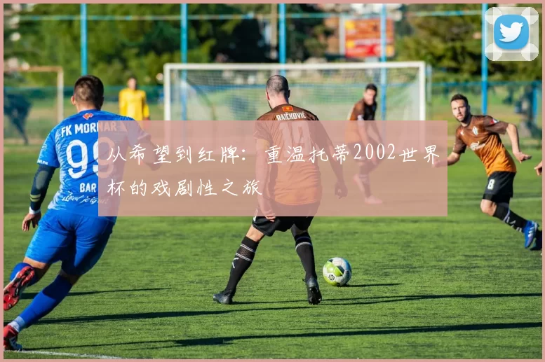 从希望到红牌：重温托蒂2002世界杯的戏剧性之旅