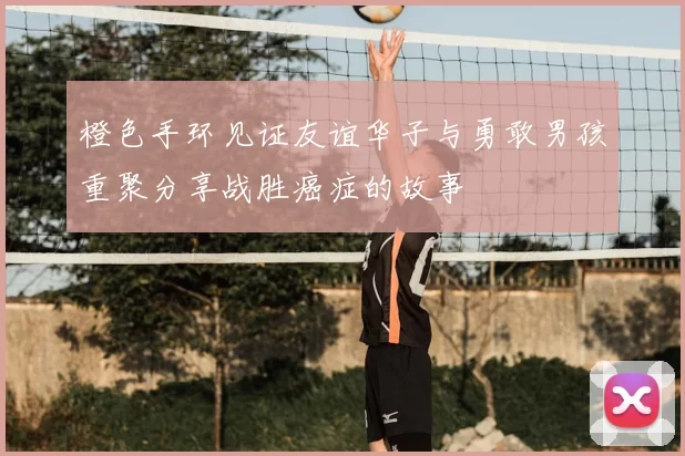 橙色手环见证友谊华子与勇敢男孩重聚分享战胜癌症的故事