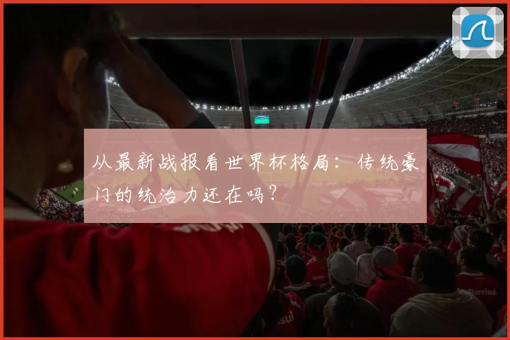 从最新战报看世界杯格局:传统豪门的统治力还在吗?