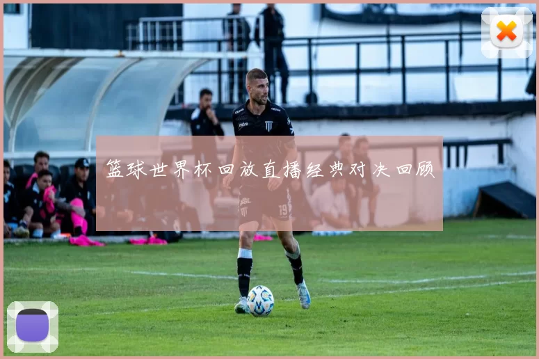 篮球世界杯回放直播经典对决回顾