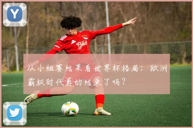 从小组赛结果看世界杯格局:欧洲霸权时代真的结束了吗?