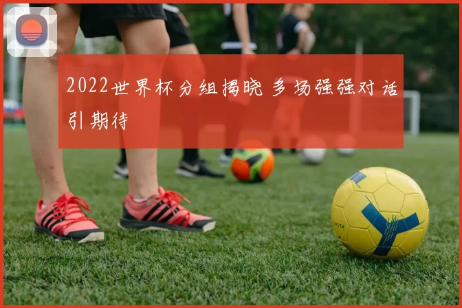 2022世界杯分组揭晓 多场强强对话引期待