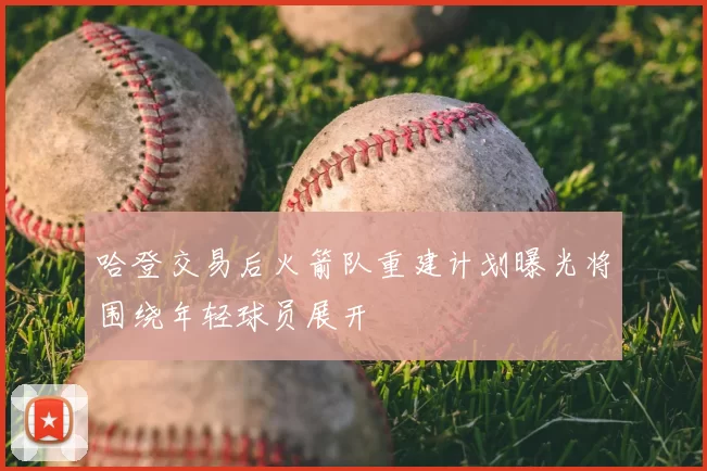 哈登交易后火箭队重建计划曝光将围绕年轻球员展开