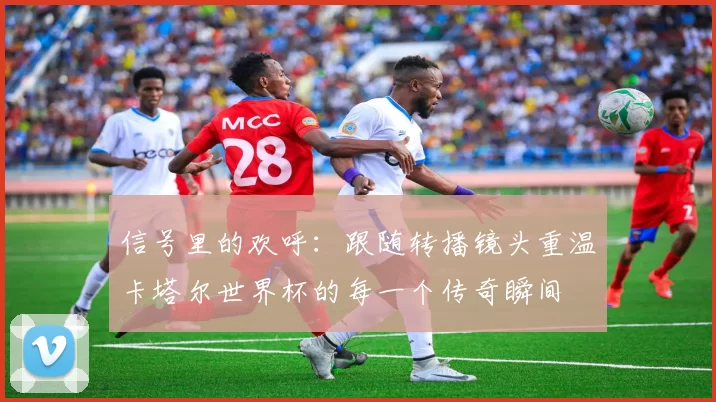 信号里的欢呼:跟随转播镜头重温卡塔尔世界杯的每一个传奇瞬间