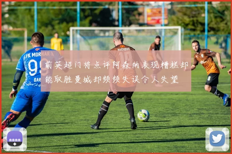 前英超门将点评阿森纳表现糟糕却能取胜曼城却频频失误令人失望