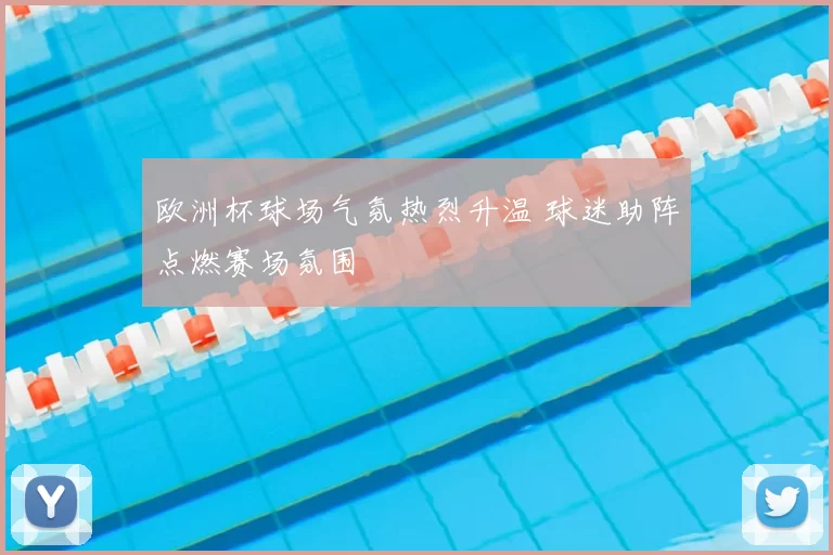 欧洲杯球场气氛热烈升温 球迷助阵点燃赛场氛围