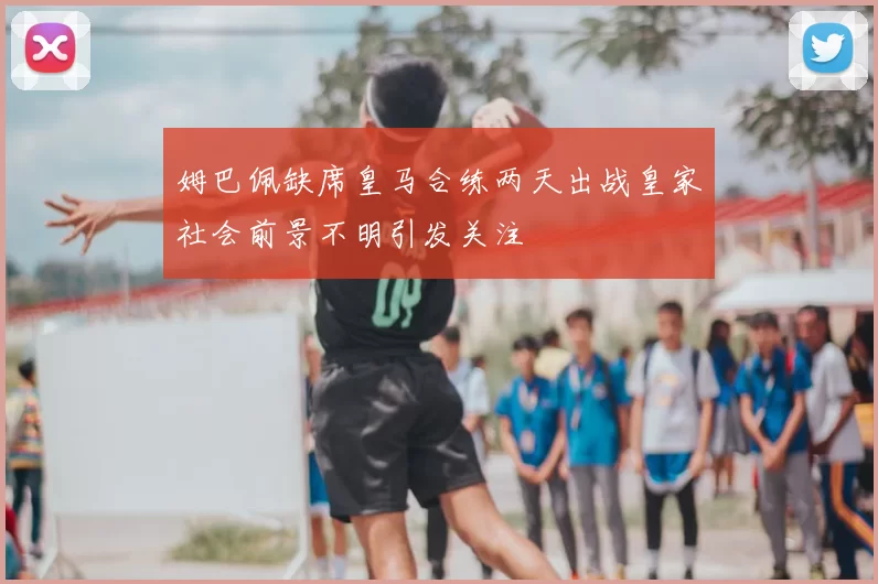 姆巴佩缺席皇马合练两天出战皇家社会前景不明引发关注