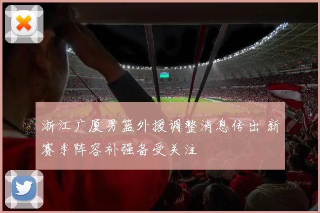 浙江广厦男篮外援调整消息传出 新赛季阵容补强备受关注