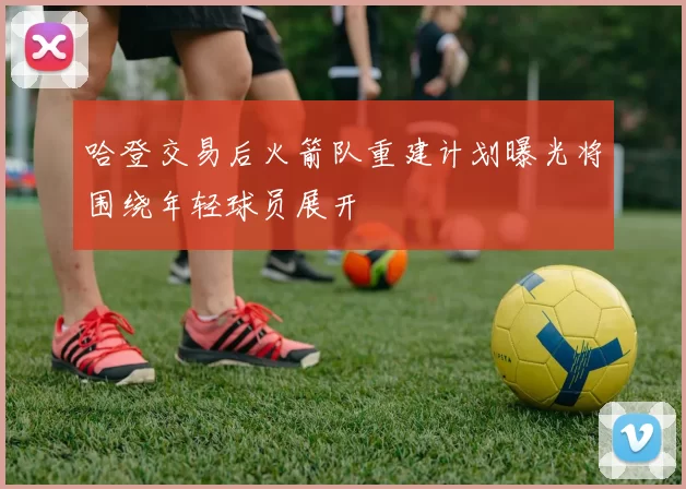 哈登交易后火箭队重建计划曝光将围绕年轻球员展开