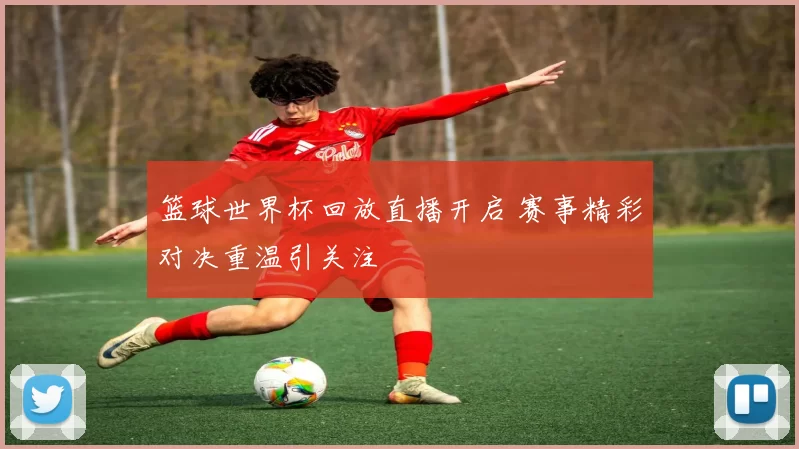 篮球世界杯回放直播开启 赛事精彩对决重温引关注