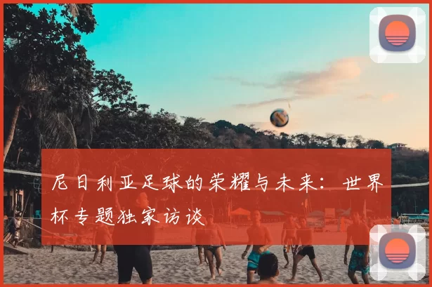 尼日利亚足球的荣耀与未来:世界杯专题独家访谈