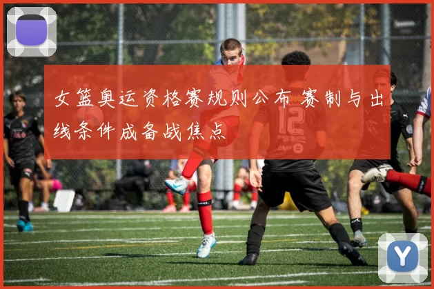 女篮奥运资格赛规则公布 赛制与出线条件成备战焦点