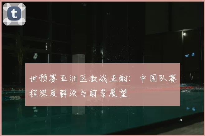 世预赛亚洲区激战正酣：中国队赛程深度解读与前景展望