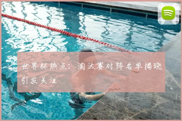 世界杯热点:淘汰赛对阵名单揭晓引发关注