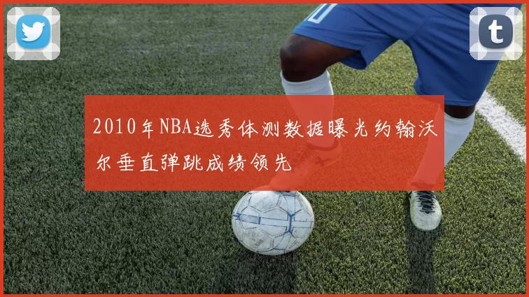2010年NBA选秀体测数据曝光约翰沃尔垂直弹跳成绩领先