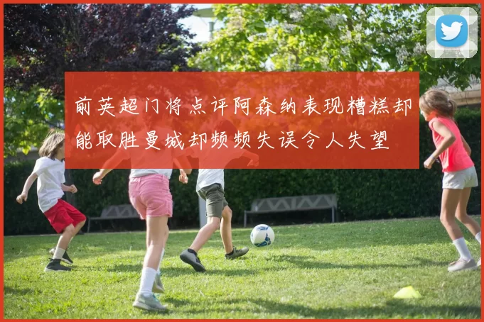 前英超门将点评阿森纳表现糟糕却能取胜曼城却频频失误令人失望