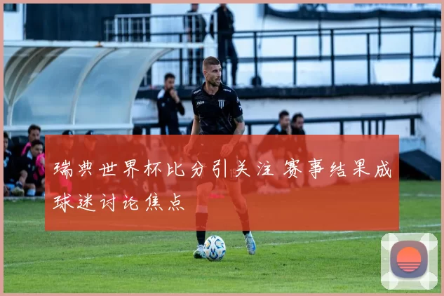 瑞典世界杯比分引关注 赛事结果成球迷讨论焦点