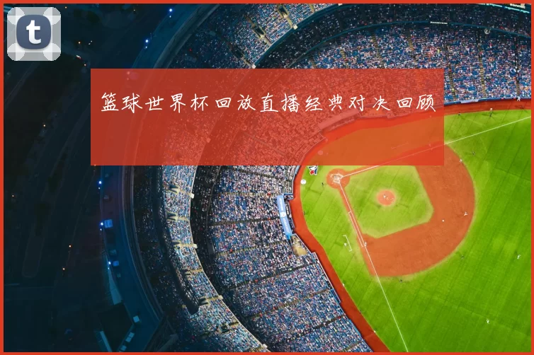篮球世界杯回放直播经典对决回顾