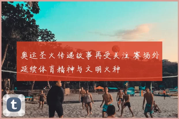 奥运圣火传递故事再受关注 赛场外延续体育精神与文明火种