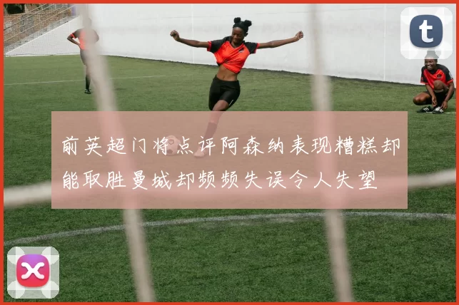 前英超门将点评阿森纳表现糟糕却能取胜曼城却频频失误令人失望