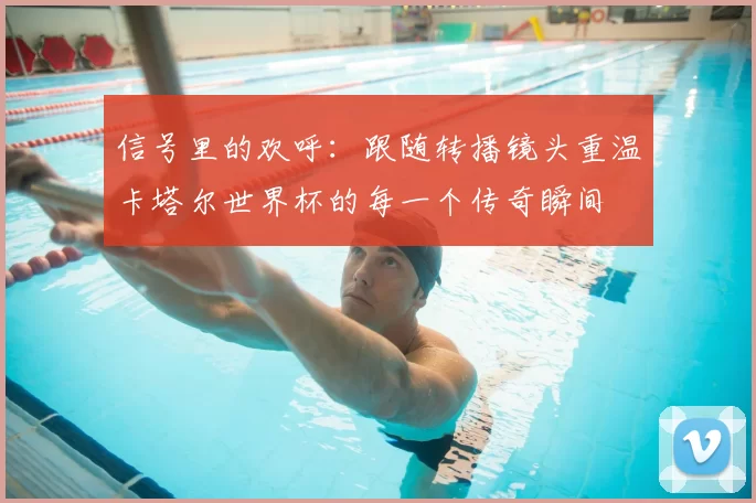 信号里的欢呼：跟随转播镜头重温卡塔尔世界杯的每一个传奇瞬间