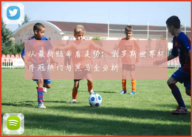 从最新赔率看走势：俄罗斯世界杯夺冠热门与黑马全分析