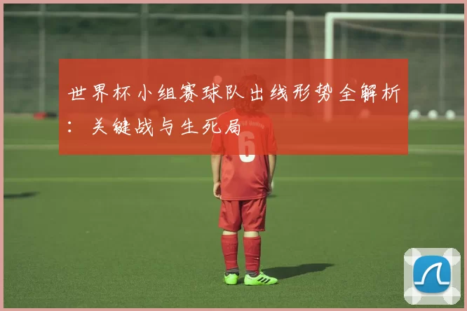 世界杯小组赛球队出线形势全解析:关键战与生死局