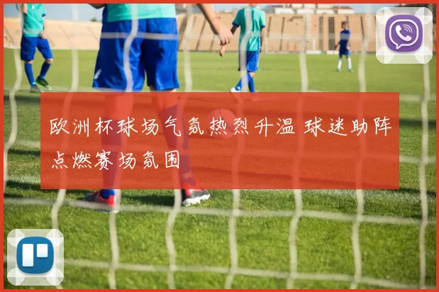 欧洲杯球场气氛热烈升温 球迷助阵点燃赛场氛围