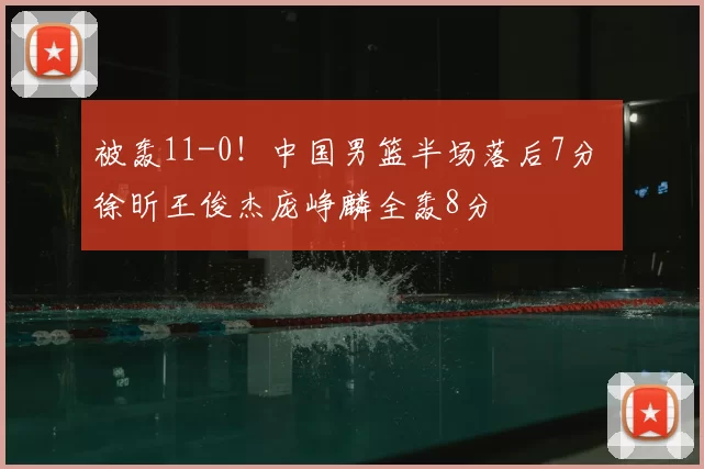 被轰11-0！中国男篮半场落后7分 徐昕王俊杰庞峥麟全轰8分