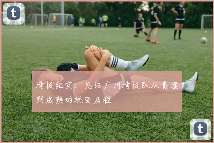滑板纪实：见证广州滑板队从青涩到成熟的蜕变历程