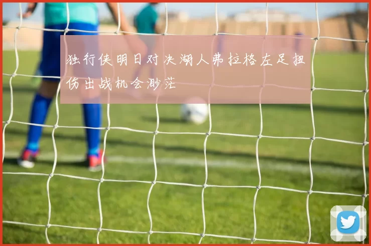 独行侠明日对决湖人弗拉格左足扭伤出战机会渺茫