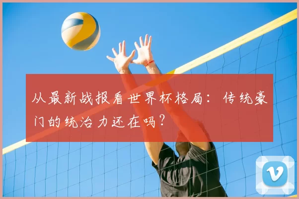 从最新战报看世界杯格局：传统豪门的统治力还在吗？