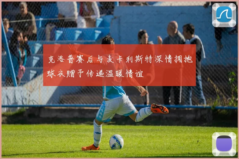克洛普赛后与麦卡利斯特深情拥抱球衣赠予传递温暖情谊